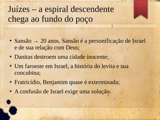 Juízes – a espiral descendente
chega ao fundo do poço
●
Sansão → 20 anos. Sansão é a personificação de Israel
e de sua relação com Deus;
●
Danitas destroem uma cidade inocente;
●
Um faroeste em Israel, a história do levita e sua
concubina;
●
Fratricídio, Benjamim quase é exterminada;
●
A confusão de Israel exige uma solução.
 