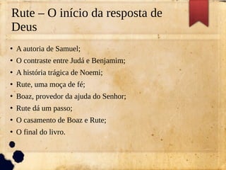 Rute – O início da resposta de
Deus
●
A autoria de Samuel;
●
O contraste entre Judá e Benjamim;
●
A história trágica de Noemi;
●
Rute, uma moça de fé;
●
Boaz, provedor da ajuda do Senhor;
●
Rute dá um passo;
●
O casamento de Boaz e Rute;
●
O final do livro.
 