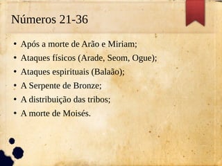 Números 21-36
●
Após a morte de Arão e Miriam;
●
Ataques físicos (Arade, Seom, Ogue);
●
Ataques espirituais (Balaão);
●
A Serpente de Bronze;
●
A distribuição das tribos;
●
A morte de Moisés.
 