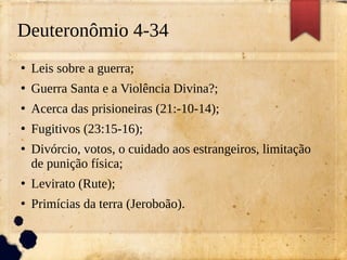 Deuteronômio 4-34
●
Leis sobre a guerra;
●
Guerra Santa e a Violência Divina?;
●
Acerca das prisioneiras (21:-10-14);
●
Fugitivos (23:15-16);
●
Divórcio, votos, o cuidado aos estrangeiros, limitação
de punição física;
●
Levirato (Rute);
●
Primícias da terra (Jeroboão).
 