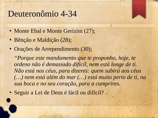 Deuteronômio 4-34
●
Monte Ebal e Monte Gerizim (27);
●
Bênção e Maldição (28);
●
Orações de Arrependimento (30);
“Porque este mandamento que te proponho, hoje, te
ordeno não é demasiado difícil, nem está longe de ti.
Não está nos céus, para dizeres: quem subirá aos céus
(…) nem está além do mar (…) está muito perto de ti, na
sua boca e no seu coração, para a cumprires.
●
Seguir a Lei de Deus é fácil ou difícil?
 