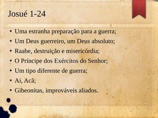 Josué 1-24
●
Uma estranha preparação para a guerra;
●
Um Deus guerreiro, um Deus absoluto;
●
Raabe, destruição e misericórdia;
●
O Príncipe dos Exércitos do Senhor;
●
Um tipo diferente de guerra;
●
Ai, Acã;
●
Gibeonitas, improváveis aliados.
 