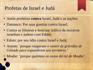 Profetas de Israel e Judá
●
Amós profetiza contra Israel, Judá e as nações:
●
Damasco: Por suas guerras contra Israel;
●
Contra os filisteus e fenícios: tráfico de escravos
israelitas e judeus com Edom;
●
Edom: por seu ódio contra Israel e Judá;
●
Amom: ‘porque rasgaram o ventre às grávidas de
Gileade para expandirem seu território.’
●
Moabe: ‘porque queimou os ossos do rei de Moabe’.
 
