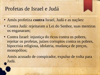 Profetas de Israel e Judá
●
Amós profetiza contra Israel, Judá e as nações:
●
Contra Judá: rejeitaram a Lei do Senhor, suas mentiras
os enganaram;
●
Contra Israel: injustiça do ricos contra os pobres,
rejeitar os profetas, juízes corruptos contra os pobres,
hipocrisia religiosa, idolatria, mudança de preços,
monopólios;
Amós acusado de conspirador, expulso de volta para
Judá.
 