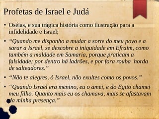 Profetas de Israel e Judá
●
Oséias, e sua trágica história como ilustração para a
infidelidade e Israel;
●
“Quando me disponho a mudar a sorte do meu povo e a
sarar a Israel, se descobre a iniquidade em Efraim, como
também a maldade em Samaria, porque praticam a
falsidade; por dentro há ladrões, e por fora rouba horda
de salteadores.”
●
“Não te alegres, ó Israel, não exultes como os povos.”
●
“Quando Israel era menino, eu o amei, e do Egito chamei
meu filho. Quanto mais eu os chamava, mais se afastavam
da minha presença.”
 