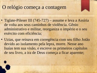 O relógio começa a contagem
●
Tiglate-Pileser III (745-727) – assume e leva a Assíria
de volta aos seus caminhos de violência. Gênio
administrativo e militar, reorganiza o império e o seu
exército com eficiência;
●
Uzias, que reinava em corregência com seu filho Jotão
devido ao isolamento pela lepra, morre. Nesse ano
Isaías tem sua visão, e escreve os primeiros capítulos
de seu livro, a ira de Deus começa a ficar aparente;
 