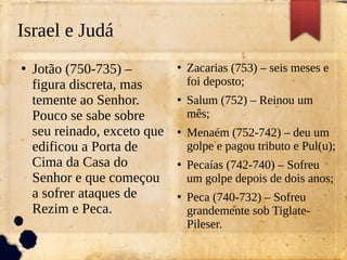 Israel e Judá
●
Jotão (750-735) –
figura discreta, mas
temente ao Senhor.
Pouco se sabe sobre
seu reinado, exceto que
edificou a Porta de
Cima da Casa do
Senhor e que começou
a sofrer ataques de
Rezim e Peca.
●
Zacarias (753) – seis meses e
foi deposto;
●
Salum (752) – Reinou um
mês;
●
Menaém (752-742) – deu um
golpe e pagou tributo e Pul(u);
●
Pecaías (742-740) – Sofreu
um golpe depois de dois anos;
●
Peca (740-732) – Sofreu
grandemente sob Tiglate-
Pileser.
 