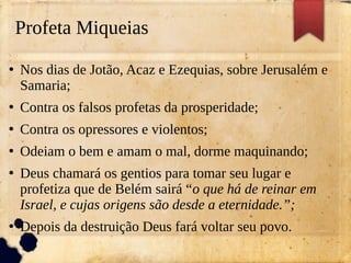 Profeta Miqueias
●
Nos dias de Jotão, Acaz e Ezequias, sobre Jerusalém e
Samaria;
●
Contra os falsos profetas da prosperidade;
●
Contra os opressores e violentos;
●
Odeiam o bem e amam o mal, dorme maquinando;
●
Deus chamará os gentios para tomar seu lugar e
profetiza que de Belém sairá “o que há de reinar em
Israel, e cujas origens são desde a eternidade.”;
●
Depois da destruição Deus fará voltar seu povo.
 