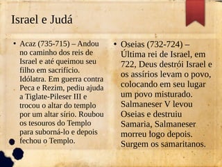 Israel e Judá
●
Acaz (735-715) – Andou
no caminho dos reis de
Israel e até queimou seu
filho em sacrifício.
Idólatra. Em guerra contra
Peca e Rezim, pediu ajuda
a Tiglate-Pileser III e
trocou o altar do templo
por um altar sírio. Roubou
os tesouros do Templo
para suborná-lo e depois
fechou o Templo.
●
Oseias (732-724) –
Última rei de Israel, em
722, Deus destrói Israel e
os assírios levam o povo,
colocando em seu lugar
um povo misturado.
Salmaneser V levou
Oseias e destruiu
Samaria, Salmaneser
morreu logo depois.
Surgem os samaritanos.
 