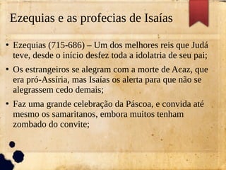 Ezequias e as profecias de Isaías
●
Ezequias (715-686) – Um dos melhores reis que Judá
teve, desde o início desfez toda a idolatria de seu pai;
●
Os estrangeiros se alegram com a morte de Acaz, que
era pró-Assíria, mas Isaías os alerta para que não se
alegrassem cedo demais;
●
Faz uma grande celebração da Páscoa, e convida até
mesmo os samaritanos, embora muitos tenham
zombado do convite;
 