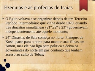 Ezequias e as profecias de Isaías
●
O Egito voltava a se organizar depois de um Terceiro
Período Intermediário que vinha desde 1070, quando
três dinastias simultâneas (21º,22º e 23º) governavam
independentemente até aquele momento;
●
24º Dinastia, de Saís começa no norte, Pianque, de
Kush, parte para o norte para manter suas filhas em
Amon, mas ele não liga para política e deixa os
governantes do norte em paz contanto que tenham
acesso ao culto de Tebas;
 