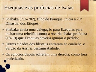 Ezequias e as profecias de Isaías
●
Shabaka (716-702), filho de Pianque, inicia a 25º
Dinastia, dos Etíopes;
●
Shabaka envia uma delegação para Ezequias para
incitar uma rebelião contra a Assíria, Isaías profetiza
(18-19) que Ezequias deveria ignorar o pedido;
●
Outras cidades dos filisteus entraram na coalizão, e
Sargão da Assíria destruiu Asdode;
●
Os egípcios depois sofreram uma derrota, como fora
profetizado.
 
