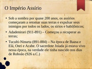 O Império Assírio
●
Sob a sombra por quase 200 anos, os assírios
começaram a retomar suas terras e expulsar seus
inimigos por todos os lados, os sírios e babilônicos;
●
Adadenirari (911-891) – Começou a recuperar as
terras;
●
Tuculti-Ninurta (891-884) – Na época de Baasa e
Elá, Onri e Acabe. O sacerdote Joiada já estava vivo
nessa época, na verdade ele tinha nascido nos dias
de Roboão (926 a.C.)
 