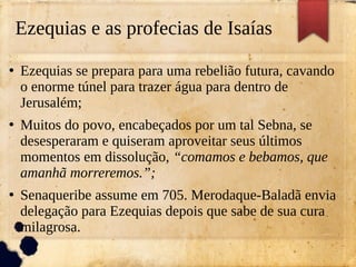 Ezequias e as profecias de Isaías
●
Ezequias se prepara para uma rebelião futura, cavando
o enorme túnel para trazer água para dentro de
Jerusalém;
●
Muitos do povo, encabeçados por um tal Sebna, se
desesperaram e quiseram aproveitar seus últimos
momentos em dissolução, “comamos e bebamos, que
amanhã morreremos.”;
●
Senaqueribe assume em 705. Merodaque-Baladã envia
delegação para Ezequias depois que sabe de sua cura
milagrosa.
 