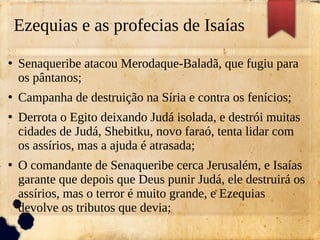 Ezequias e as profecias de Isaías
●
Senaqueribe atacou Merodaque-Baladã, que fugiu para
os pântanos;
●
Campanha de destruição na Síria e contra os fenícios;
●
Derrota o Egito deixando Judá isolada, e destrói muitas
cidades de Judá, Shebitku, novo faraó, tenta lidar com
os assírios, mas a ajuda é atrasada;
●
O comandante de Senaqueribe cerca Jerusalém, e Isaías
garante que depois que Deus punir Judá, ele destruirá os
assírios, mas o terror é muito grande, e Ezequias
devolve os tributos que devia;
 