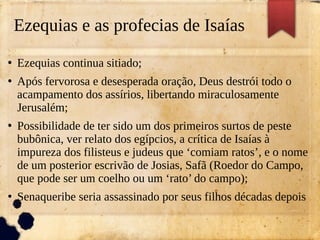 Ezequias e as profecias de Isaías
●
Ezequias continua sitiado;
●
Após fervorosa e desesperada oração, Deus destrói todo o
acampamento dos assírios, libertando miraculosamente
Jerusalém;
●
Possibilidade de ter sido um dos primeiros surtos de peste
bubônica, ver relato dos egípcios, a crítica de Isaías à
impureza dos filisteus e judeus que ‘comiam ratos’, e o nome
de um posterior escrivão de Josias, Safã (Roedor do Campo,
que pode ser um coelho ou um ‘rato’ do campo);
●
Senaqueribe seria assassinado por seus filhos décadas depois
 