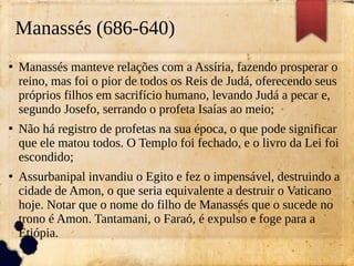 Manassés (686-640)
●
Manassés manteve relações com a Assíria, fazendo prosperar o
reino, mas foi o pior de todos os Reis de Judá, oferecendo seus
próprios filhos em sacrifício humano, levando Judá a pecar e,
segundo Josefo, serrando o profeta Isaías ao meio;
●
Não há registro de profetas na sua época, o que pode significar
que ele matou todos. O Templo foi fechado, e o livro da Lei foi
escondido;
●
Assurbanipal invandiu o Egito e fez o impensável, destruindo a
cidade de Amon, o que seria equivalente a destruir o Vaticano
hoje. Notar que o nome do filho de Manassés que o sucede no
trono é Amon. Tantamani, o Faraó, é expulso e foge para a
Etiópia.
 