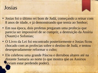 Josias
●
Josias foi o último rei bom de Judá, começando a reinar com
8 anos de idade, e já demonstrando que temia ao Senhor;
●
Em sua época, dois profetas pregaram uma profecia que
parecia ser impossível de se cumprir, a destruição da Assíria
(Naum) e Sofonias;
●
O Livro da Lei foi encontrado posteriormente e Josias ficou
chocado com as profecias sobre o destino de Judá, e tentou
desesperadamente reformar o culto;
●
Ele celebrou uma grande Páscoa e derrubou altares até na
distante Samaria ao norte (o que mostra que os Assírios
deviam estar perdendo poder).
 