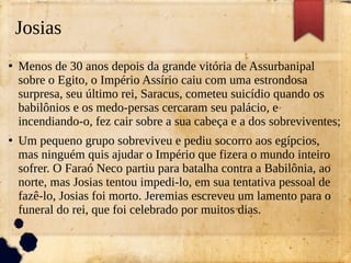 Josias
●
Menos de 30 anos depois da grande vitória de Assurbanipal
sobre o Egito, o Império Assírio caiu com uma estrondosa
surpresa, seu último rei, Saracus, cometeu suicídio quando os
babilônios e os medo-persas cercaram seu palácio, e
incendiando-o, fez cair sobre a sua cabeça e a dos sobreviventes;
●
Um pequeno grupo sobreviveu e pediu socorro aos egípcios,
mas ninguém quis ajudar o Império que fizera o mundo inteiro
sofrer. O Faraó Neco partiu para batalha contra a Babilônia, ao
norte, mas Josias tentou impedi-lo, em sua tentativa pessoal de
fazê-lo, Josias foi morto. Jeremias escreveu um lamento para o
funeral do rei, que foi celebrado por muitos dias.
 