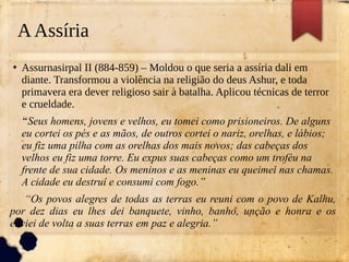 AAssíria
●
Assurnasirpal II (884-859) – Moldou o que seria a assíria dali em
diante. Transformou a violência na religião do deus Ashur, e toda
primavera era dever religioso sair à batalha. Aplicou técnicas de terror
e crueldade.
“Seus homens, jovens e velhos, eu tomei como prisioneiros. De alguns
eu cortei os pés e as mãos, de outros cortei o nariz, orelhas, e lábios;
eu fiz uma pilha com as orelhas dos mais novos; das cabeças dos
velhos eu fiz uma torre. Eu expus suas cabeças como um troféu na
frente de sua cidade. Os meninos e as meninas eu queimei nas chamas.
A cidade eu destruí e consumi com fogo.”
“Os povos alegres de todas as terras eu reuni com o povo de Kalhu,
por dez dias eu lhes dei banquete, vinho, banho, unção e honra e os
enviei de volta a suas terras em paz e alegria.”
 