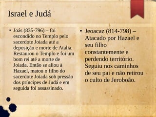 Israel e Judá
●
Joás (835-796) – foi
escondido no Templo pelo
sacerdote Joiada até a
deposição e morte de Atalia.
Restaurou o Templo e foi um
bom rei até a morte de
Joiada. Então se aliou à
Hazael, matou o filho do
sacerdote Joiada sob pressão
dos príncipes de Judá e em
seguida foi assassinado.
●
Jeoacaz (814-798) –
Atacado por Hazael e
seu filho
constantemente e
perdendo território.
Seguiu nos caminhos
de seu pai e não retirou
o culto de Jeroboão.
 