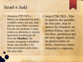 Israel e Judá
●
Amazias (797-767) –
Matou os responsáveis pelo
complô contra seu pai, mas
deixou seus filhos viverem.
Foi um rei mediano. Lutou
contra os edomitas e venceu
(provável localização do
livro de Obadias). Se
tornou arrogante e desafiou
Jeoás, mas perdeu e foi
feito prisioneiro pelo resto
dos seus dias.
●
Jeoás (798-782) – Não
se apartou dos pecados
de seus pais, mas ao
menos foi simpático ao
profeta Eliseu, que, em
seu leito, profetizou que
ele teria algum sucesso
na guerra contra os
sírios. Guerreou contra
Amazias e o capturou.
 