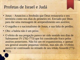 Profetas de Israel e Judá
●
Jonas – Anunciou a Jeroboão que Deus restauraria o seu
território como nos dias do primeiro rei. Enviado por Deus
para dar uma mensagem de arrependimento aos assírios;
●
O orgulho e o nacionalismo de Jonas, e sua falta de perdão;
●
Obs: a baleia não é um peixe.
●
O efeito de sua pregação parece ter sido sentido nos dias de
Salmaneser IV (782-773) que foi considerado fraco pelos
assírios posteriores. Não foi um rei expansionista, e apenas
seu general assume pequenas vitórias, mas não ele. O efeito
parece ter continuado no reinado de seu irmão Assurdã (772-
755).
 