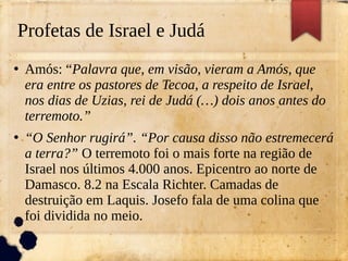 Profetas de Israel e Judá
●
Amós: “Palavra que, em visão, vieram a Amós, que
era entre os pastores de Tecoa, a respeito de Israel,
nos dias de Uzias, rei de Judá (…) dois anos antes do
terremoto.”
●
“O Senhor rugirá”. “Por causa disso não estremecerá
a terra?” O terremoto foi o mais forte na região de
Israel nos últimos 4.000 anos. Epicentro ao norte de
Damasco. 8.2 na Escala Richter. Camadas de
destruição em Laquis. Josefo fala de uma colina que
foi dividida no meio.
 