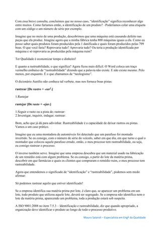 Mauro Salaroli – Especialista em Engº da Qualidade
Com essa breve consulta, concluímos que no nosso caso, “identificação” significa reconhecer algo
entre muitos. Como faríamos então, a identificação de um produto? –Poderíamos colar uma etiqueta
com um código e um número de série por exemplo.
Imagine que no meio de uma produção, descobrimos que uma máquina está causando defeito nas
peças que ela produz. Imagine agora que a minha fábrica tenha 800 máquinas iguais a ela. Como eu
posso saber quais produtos foram produzidos pela 1 danificada e quais foram produzidos pelas 799
boas. O que você faria? Reprovaria tudo? Aprovaria tudo? Ou teria a produção identificada por
máquina e só reprovaria as produzidas pela máquina ruim?
Ter Qualidade é economizar tempo e dinheiro!
E quanto a rastreabilidade, o que significa? Agora ficou mais difícil. O Word coloca um traço
vermelho embaixo de “rastreabilidade” dizendo que a palavra não existe. E não existe mesmo. Pelo
menos, por enquanto. É o que chamamos de “neologismo”.
O dicionário Aurélio não conhece tal verbete, mas nos fornece boas pistas:
rastrear [De rastro + -ear2.]
1.Rastejar
rastejar [De rasto + -ejar.]
1.Seguir o rasto ou a pista de; rastrear:
2.Investigar, inquirir, indagar; rastrear:
Bom, acho que já dá para adivinhar. Rastreabilidade é a capacidade de deixar rastros ou pistas.
Vamos a um caso prático.
Imagine que eu uma montadora de automóveis foi detectado que um parafuso foi montado
invertido. Se eu consigo, com o número de série do veículo, saber em que dia, em que turno e qual o
montador que colocou aquele parafuso errado, então, o meu processo tem rastreabilidade, ou seja,
eu consigo rastrear o processo.
O inverso também serve. Imagine que uma empresa descubra que um material usado na fabricação
de um remédio está com algum problema. Se eu consigo, a partir do lote da matéria prima,
descobrir em que farmácias e quais os clientes que compraram o remédio ruim, o meu processo tem
rastreabilidade.
Agora que entendemos o significado de “identificação” e “rastreabilidade”, podemos sem medo
afirmar:
Só podemos rastrear aquilo que estiver identificado!
Se a empresa identifica sua matéria prima por lote, é claro que, se aparecer um problema em um
lote, todo produto que utilizou aquele lote, deverá ser segregado. Se a empresa não identifica nem o
lote da matéria prima, aparecendo um problema, toda a produção estará sob suspeita.
A ISO 9001:2008 no item 7.5.3 – Identificação e rastreabilidade, diz que quando apropriado, a
organização deve identificar o produto ao longo de todo o processo produtivo.
 