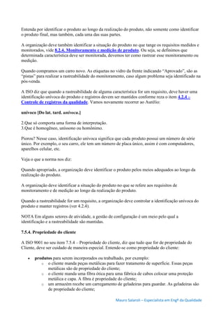 Mauro Salaroli – Especialista em Engº da Qualidade
Entenda por identificar o produto ao longo da realização do produto, não somente como identificar
o produto final, mas também, cada uma das suas partes.
A organização deve também identificar a situação do produto no que tange os requisitos medidos e
monitorados, vide 8.2.4. Monitoramento e medição de produto. Ou seja, se definimos que
determinada característica deve ser monitorada, devemos ter como rastrear esse monitoramento ou
medição.
Quando compramos um carro novo. As etiquetas no vidro da frente indicando “Aprovado”, são as
“pistas” para realizar a rastreabilidade do monitoramento, caso algum problema seja identificado na
pós-venda.
A ISO diz que quando a rastreabilidade de alguma característica for um requisito, deve haver uma
identificação unívoca do produto e registros devem ser mantidos conforme reza o item 4.2.4 –
Controle de registros da qualidade. Vamos novamente recorrer ao Aurélio:
unívoco [Do lat. tard. univocu.]
2.Que só comporta uma forma de interpretação.
3.Que é homogêneo, uníssono ou homônimo.
Piorou? Nesse caso, identificação unívoca significa que cada produto possui um número de série
único. Por exemplo, o seu carro, ele tem um número de placa único, assim é com computadores,
aparelhos celular, etc.
Veja o que a norma nos diz:
Quando apropriado, a organização deve identificar o produto pelos meios adequados ao longo da
realização do produto.
A organização deve identificar a situação do produto no que se refere aos requisitos de
monitoramento e de medição ao longo da realização do produto.
Quando a rastreabilidade for um requisito, a organização deve controlar a identificação unívoca do
produto e manter registros (ver 4.2.4).
NOTA Em alguns setores de atividade, a gestão de configuração é um meio pelo qual a
identificação e a rastreabilidade são mantidas.
7.5.4. Propriedade do cliente
A ISO 9001 no seu item 7.5.4 – Propriedade do cliente, diz que tudo que for de propriedade do
Cliente, deve ser cuidado de maneira especial. Entende-se como propriedade do cliente:
 produtos para serem incorporados ou trabalhado, por exemplo:
o o cliente manda peças metálicas para fazer tratamento de superfície. Essas peças
metálicas são de propriedade do cliente;
o o cliente manda uma fibra ótica para uma fábrica de cabos colocar uma proteção
metálica e capa. A fibra é propriedade do cliente;
o um armazém recebe um carregamento de geladeiras para guardar. As geladeiras são
de propriedade do cliente;
 