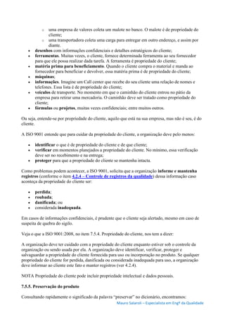 Mauro Salaroli – Especialista em Engº da Qualidade
o uma empresa de valores coleta um malote no banco. O malote é de propriedade do
cliente;
o uma transportadora coleta uma carga para entregar em outro endereço, e assim por
diante.
 desenhos com informações confidenciais e detalhes estratégicos do cliente;
 ferramentas. Muitas vezes, o cliente, fornece determinada ferramenta ao seu fornecedor
para que ele possa realizar dada tarefa. A ferramenta é propriedade do cliente;
 matéria prima para beneficiamento. Quando o cliente compra o material e manda ao
fornecedor para beneficiar e devolver, essa matéria prima é de propriedade do cliente;
 máquinas;
 informações. Imagine um Call center que recebe do seu cliente uma relação de nomes e
telefones. Essa lista é de propriedade do cliente;
 veículos de transporte. No momento em que o caminhão do cliente entrou no pátio da
empresa para retirar uma mercadoria. O caminhão deve ser tratado como propriedade do
cliente;
 fórmulas ou projetos, muitas vezes confidenciais; entre muitos outros.
Ou seja, entende-se por propriedade do cliente, aquilo que está na sua empresa, mas não é seu, é do
cliente.
A ISO 9001 entende que para cuidar da propriedade do cliente, a organização deve pelo menos:
 identificar o que é de propriedade do cliente e de que cliente;
 verificar em momentos planejados a propriedade do cliente. No mínimo, essa verificação
deve ser no recebimento e na entrega;
 proteger para que a propriedade do cliente se mantenha intacta.
Como problemas podem acontecer, a ISO 9001, solicita que a organização informe e mantenha
registros (conforme o item 4.2.4 – Controle de registros da qualidade) dessa informação caso
aconteça da propriedade do cliente ser:
 perdida;
 roubada;
 danificada; ou
 considerada inadequada.
Em casos de informações confidenciais, é prudente que o cliente seja alertado, mesmo em caso de
suspeita de quebra do sigilo.
Veja o que a ISO 9001:2008, no item 7.5.4. Propriedade do cliente, nos tem a dizer:
A organização deve ter cuidado com a propriedade do cliente enquanto estiver sob o controle da
organização ou sendo usada por ela. A organização deve identificar, verificar, proteger e
salvaguardar a propriedade do cliente fornecida para uso ou incorporação no produto. Se qualquer
propriedade do cliente for perdida, danificada ou considerada inadequada para uso, a organização
deve informar ao cliente este fato e manter registros (ver 4.2.4).
NOTA Propriedade do cliente pode incluir propriedade intelectual e dados pessoais.
7.5.5. Preservação do produto
Consultando rapidamente o significado da palavra “preservar” no dicionário, encontramos:
 