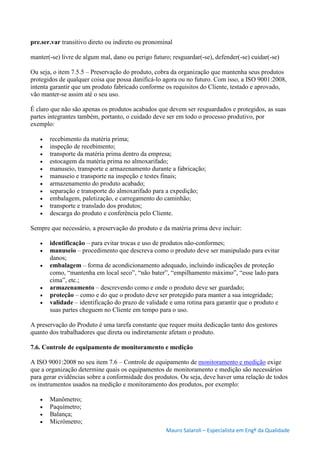 Mauro Salaroli – Especialista em Engº da Qualidade
pre.ser.var transitivo direto ou indireto ou pronominal
manter(-se) livre de algum mal, dano ou perigo futuro; resguardar(-se), defender(-se) cuidar(-se)
Ou seja, o item 7.5.5 – Preservação do produto, cobra da organização que mantenha seus produtos
protegidos de qualquer coisa que possa danificá-lo agora ou no futuro. Com isso, a ISO 9001:2008,
intenta garantir que um produto fabricado conforme os requisitos do Cliente, testado e aprovado,
vão manter-se assim até o seu uso.
É claro que não são apenas os produtos acabados que devem ser resguardados e protegidos, as suas
partes integrantes também, portanto, o cuidado deve ser em todo o processo produtivo, por
exemplo:
 recebimento da matéria prima;
 inspeção de recebimento;
 transporte da matéria prima dentro da empresa;
 estocagem da matéria prima no almoxarifado;
 manuseio, transporte e armazenamento durante a fabricação;
 manuseio e transporte na inspeção e testes finais;
 armazenamento do produto acabado;
 separação e transporte do almoxarifado para a expedição;
 embalagem, paletização, e carregamento do caminhão;
 transporte e translado dos produtos;
 descarga do produto e conferência pelo Cliente.
Sempre que necessário, a preservação do produto e da matéria prima deve incluir:
 identificação – para evitar trocas e uso de produtos não-conformes;
 manuseio – procedimento que descreva como o produto deve ser manipulado para evitar
danos;
 embalagem – forma de acondicionamento adequado, incluindo indicações de proteção
como, “mantenha em local seco”, “não bater”, “empilhamento máximo”, “esse lado para
cima”, etc.;
 armazenamento – descrevendo como e onde o produto deve ser guardado;
 proteção – como e do que o produto deve ser protegido para manter a sua integridade;
 validade – identificação do prazo de validade e uma rotina para garantir que o produto e
suas partes cheguem no Cliente em tempo para o uso.
A preservação do Produto é uma tarefa constante que requer muita dedicação tanto dos gestores
quanto dos trabalhadores que direta ou indiretamente afetam o produto.
7.6. Controle de equipamento de monitoramento e medição
A ISO 9001:2008 no seu item 7.6 – Controle de equipamento de monitoramento e medição exige
que a organização determine quais os equipamentos de monitoramento e medição são necessários
para gerar evidências sobre a conformidade dos produtos. Ou seja, deve haver uma relação de todos
os instrumentos usados na medição e monitoramento dos produtos, por exemplo:
 Manômetro;
 Paquímetro;
 Balança;
 Micrômetro;
 