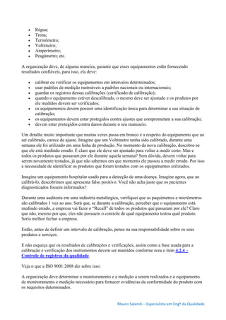 Mauro Salaroli – Especialista em Engº da Qualidade
 Régua;
 Trena;
 Termômetro;
 Voltímetro;
 Amperímetro;
 Peagâmetro; etc.
A organização deve, de alguma maneira, garantir que esses equipamentos estão fornecendo
resultados confiáveis, para isso, ela deve:
 calibrar ou verificar os equipamentos em intervalos determinados;
 usar padrões de medição rastreáveis a padrões nacionais ou internacionais;
 guardar os registros dessas calibrações (certificado de calibração);
 quando o equipamento estiver descalibrado, o mesmo deve ser ajustado e os produtos por
ele medidos devem ser verificados;
 os equipamentos devem possuir uma identificação única para determinar a sua situação de
calibração;
 os equipamentos devem estar protegidos contra ajustes que comprometam a sua calibração;
 devem estar protegidos contra danos durante o seu manuseio.
Um detalhe muito importante que muitas vezes passa em branco é a respeito do equipamento que ao
ser calibrado, carece de ajuste. Imagine que um Voltímetro tenha sido calibrado, durante uma
semana ele foi utilizado em uma linha de produção. No momento da nova calibração, descobre-se
que ele está medindo errado. É claro que ele deve ser ajustado para voltar a medir certo. Mas e
todos os produtos que passaram por ele durante aquela semana? Sem dúvida, devem voltar para
serem novamente testados, já que não sabemos em que momento ele passou a medir errado. Por isso
a necessidade de identificar os produtos que foram testados com os equipamentos utilizados.
Imagine um equipamento hospitalar usado para a detecção de uma doença. Imagine agora, que ao
calibrá-lo, descobrimos que apresenta falso positivo. Você não acha justo que os pacientes
diagnosticados fossem informados?
Durante uma auditoria em uma indústria metalúrgica, verifiquei que os paquímetros e micrômetros
são calibrados 1 vez ao ano. Será que, se durante a calibração, perceber que o equipamento está
medindo errado, a empresa vai fazer o “Recall” de todos os produtos que passaram por ele? Claro
que não, mesmo por que, eles não possuem o controle de qual equipamento testou qual produto.
Seria melhor fechar a empresa.
Então, antes de definir um intervalo de calibração, pense na sua responsabilidade sobre os seus
produtos e serviços.
E não esqueça que os resultados de calibrações e verificações, assim como a base usada para a
calibração e verificação dos instrumentos devem ser mantidos conforme reza o item 4.2.4 –
Controle de registros da qualidade.
Veja o que a ISO 9001:2008 diz sobre isso:
A organização deve determinar o monitoramento e a medição a serem realizados e o equipamento
de monitoramento e medição necessário para fornecer evidências da conformidade do produto com
os requisitos determinados.
 