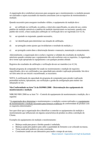 Mauro Salaroli – Especialista em Engº da Qualidade
A organização deve estabelecer processos para assegurar que o monitoramento e a medição possam
ser realizados e sejam executados de maneira consistente com os requisitos de monitoramento e
medição.
Quando necessário para assegurar resultados válidos, o equipamento de medição deve:
a) ser calibrado ou verificado, ou ambos, a intervalos especificados, ou antes do uso, contra
padrões de medição rastreáveis a padrões de medição internacionais ou nacionais; quando esse
padrão não existir, a base usada para calibração ou verificação deve ser registrada (ver 4.2.4),
b) ser ajustado ou reajustado, quando necessário,
c) ter identificação para determinar sua situação de calibração,
d) ser protegido contra ajustes que invalidariam o resultado da medição, e
e) ser protegido contra dano e deterioração durante o manuseio, manutenção e armazenamento.
Adicionalmente, a organização deve avaliar e registrar a validade dos resultados de medições
anteriores quando constatar que o equipamento não está conforme com os requisitos. A organização
deve tomar ação apropriada no equipamento e em qualquer produto afetado
Registros dos resultados de calibração e verificação devem ser mantidos (ver 4.2.4).
Quando programa de computador for usado no monitoramento e medição de requisitos
especificados, deve ser confirmada a sua capacidade para atender à aplicação pretendida. Isto deve
ser feito antes do uso inicial e reconfirmado, se necessário.
NOTA A confirmação da capacidade do programa de computador para atender à aplicação
pretendida incluiria, tipicamente, sua verificação e gestão da configuração para manter sua
adequação ao uso.
Não Conformidade no item 7.6 da ISO9001:2008 – Determinação dos equipamento de
monitoramento e medição
NBR ISO 9001:2008 no se item 7.6 – Controle de equipamento de monitoramento e medição, diz o
seguinte:
“A organização deve determinar o monitoramento e a medição a serem realizados e o equipamento
de monitoramento e medição necessário para fornecer evidências da conformidade do produto com
os requisitos determinados.”
Isso quer dizer que a organização deve identificar e controlar os equipamentos de medição e
monitoramento que influenciam em alguma característica do produto ou afeta a satisfação do
Cliente.
Exemplos de equipamentos de medição e monitoramento:
 Balança usada para pesar a farinha quando é embalada;
 Balança usada pelo padeiro para saber a quantidade de fermento a ser colocado na massa;
 Trena usada pelo pedreiro em uma construção;
 Cronômetro usado em um laboratório para medir o tempo de um teste;
 