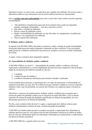 Mauro Salaroli – Especialista em Engº da Qualidade
laboratório externo, se estiver certo, ele pode dizer que o padrão está calibrado. Do mesmo modo, o
laboratório calibra os seus instrumentos até um nível confiável nacional ou internacional.
Para se receber uma não conformidade nesse item é muito fácil, basta realizar uma das seguintes
recomendações:
 Não identificar o Equipamento (gravação de um número único, pode ser etiquetado,
pintado, estampado, pirografado,… mas deve estar bem visível);
 Não saber a validade da calibração;
 Deixar o prazo de calibração vencer;
 Perder a rastreabilidade da calibração, ou seja, não saber se o equipamento ou padrão que
calibrou o seu equipamento foi calibrado;
 Não ter registro das calibrações.
8. Medição, análise e melhoria
O capítulo 8 da ISO 9001:2008 é destinado a monitorar e medir o sistema de gestão da Qualidade,
fornecendo dados para uma análise adequada e embasada em fatos confiáveis. Com essa análise,
poder promover a melhoria contínua dos seus processos, produtos e serviços, levando à Satisfação
do Cliente.
A seguir, vemos a estrutura desse importante capítulo:
8.1. Generalidades de Medição, análise e melhoria
A ISO 9001:2008 no seu item 8.1 – Generalidades de medição, análise e melhoria, solicita da
organização o planejamento e a correta implantação dos processos que assegurem as três principais
etapas de um processo de melhoria sustentável, são eles:
1. a medição;
2. a análise do que foi medido; e
3. a melhoria, baseada nas informações previamente coletadas e analisadas.
Como resultado desse processo, a organização deve ser capaz de demonstrar a conformidade aos
requisitos do produto, ou seja, deve ter evidências de que o produto vendido ou o serviço oferecido,
atendem a tudo o que foi prometido, aos anseios dos Clientes a as exigências legais e normativas
cabíveis.
Além disso, o processo de monitoramento, medição, análise e melhoria deve assegurar que o
sistema de gestão da qualidade cumpra com os requisitos da norma ISO 9001 e com os demais
requisitos do sistema de gestão da qualidade especificados no Manual da Qualidade, nos seus
documentos gerenciais e na Política da Qualidade.
Por fim, como o próprio título do item 8.1 sugere, a organização deve dedicar esforços para
melhorar continuamente a eficácia de todo o sistema de gestão da qualidade.
A ISO 9001 nos lembra ainda que para se cumprir essa tarefa, a organização deve determinar os
métodos aplicáveis para tal, sem esquecer das devidas ferramentas estatísticas de análise de dados,
pois são elas que transformam dados em informação, informação em conhecimento e conhecimento
em desenvolvimento sustentável.
A ISO 9001:2008 diz o seguinte sobre esse item:
 