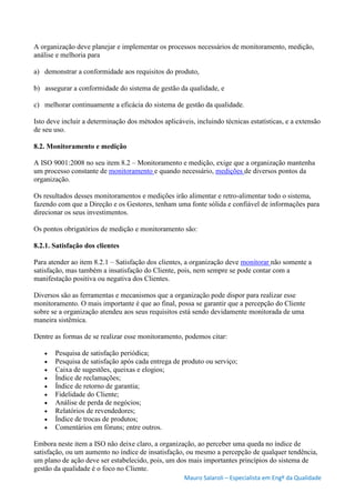 Mauro Salaroli – Especialista em Engº da Qualidade
A organização deve planejar e implementar os processos necessários de monitoramento, medição,
análise e melhoria para
a) demonstrar a conformidade aos requisitos do produto,
b) assegurar a conformidade do sistema de gestão da qualidade, e
c) melhorar continuamente a eficácia do sistema de gestão da qualidade.
Isto deve incluir a determinação dos métodos aplicáveis, incluindo técnicas estatísticas, e a extensão
de seu uso.
8.2. Monitoramento e medição
A ISO 9001:2008 no seu item 8.2 – Monitoramento e medição, exige que a organização mantenha
um processo constante de monitoramento e quando necessário, medições de diversos pontos da
organização.
Os resultados desses monitoramentos e medições irão alimentar e retro-alimentar todo o sistema,
fazendo com que a Direção e os Gestores, tenham uma fonte sólida e confiável de informações para
direcionar os seus investimentos.
Os pontos obrigatórios de medição e monitoramento são:
8.2.1. Satisfação dos clientes
Para atender ao item 8.2.1 – Satisfação dos clientes, a organização deve monitorar não somente a
satisfação, mas também a insatisfação do Cliente, pois, nem sempre se pode contar com a
manifestação positiva ou negativa dos Clientes.
Diversos são as ferramentas e mecanismos que a organização pode dispor para realizar esse
monitoramento. O mais importante é que ao final, possa se garantir que a percepção do Cliente
sobre se a organização atendeu aos seus requisitos está sendo devidamente monitorada de uma
maneira sistêmica.
Dentre as formas de se realizar esse monitoramento, podemos citar:
 Pesquisa de satisfação periódica;
 Pesquisa de satisfação após cada entrega de produto ou serviço;
 Caixa de sugestões, queixas e elogios;
 Índice de reclamações;
 Índice de retorno de garantia;
 Fidelidade do Cliente;
 Análise de perda de negócios;
 Relatórios de revendedores;
 Índice de trocas de produtos;
 Comentários em fóruns; entre outros.
Embora neste item a ISO não deixe claro, a organização, ao perceber uma queda no índice de
satisfação, ou um aumento no índice de insatisfação, ou mesmo a percepção de qualquer tendência,
um plano de ação deve ser estabelecido, pois, um dos mais importantes princípios do sistema de
gestão da qualidade é o foco no Cliente.
 