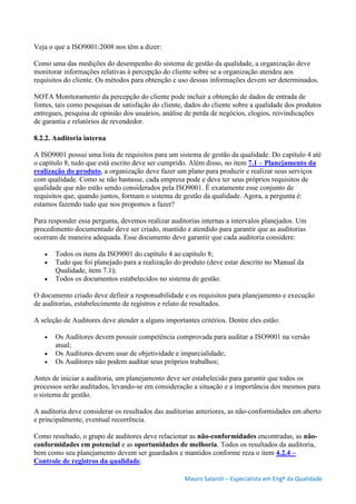 Mauro Salaroli – Especialista em Engº da Qualidade
Veja o que a ISO9001:2008 nos têm a dizer:
Como uma das medições do desempenho do sistema de gestão da qualidade, a organização deve
monitorar informações relativas à percepção do cliente sobre se a organização atendeu aos
requisitos do cliente. Os métodos para obtenção e uso dessas informações devem ser determinados.
NOTA Monitoramento da percepção do cliente pode incluir a obtenção de dados de entrada de
fontes, tais como pesquisas de satisfação do cliente, dados do cliente sobre a qualidade dos produtos
entregues, pesquisa de opinião dos usuários, análise de perda de negócios, elogios, reivindicações
de garantia e relatórios de revendedor.
8.2.2. Auditoria interna
A ISO9001 possui uma lista de requisitos para um sistema de gestão da qualidade. Do capítulo 4 até
o capítulo 8, tudo que está escrito deve ser cumprido. Além disso, no item 7.1 – Planejamento da
realização do produto, a organização deve fazer um plano para produzir e realizar seus serviços
com qualidade. Como se não bastasse, cada empresa pode e deve ter seus próprios requisitos de
qualidade que não estão sendo considerados pela ISO9001. É exatamente esse conjunto de
requisitos que, quando juntos, formam o sistema de gestão da qualidade. Agora, a pergunta é:
estamos fazendo tudo que nos propomos a fazer?
Para responder essa pergunta, devemos realizar auditorias internas a intervalos planejados. Um
procedimento documentado deve ser criado, mantido e atendido para garantir que as auditorias
ocorram de maneira adequada. Esse documento deve garantir que cada auditoria considere:
 Todos os itens da ISO9001 do capítulo 4 ao capítulo 8;
 Tudo que foi planejado para a realização do produto (deve estar descrito no Manual da
Qualidade, item 7.1);
 Todos os documentos estabelecidos no sistema de gestão.
O documento criado deve definir a responsabilidade e os requisitos para planejamento e execução
de auditorias, estabelecimento de registros e relato de resultados.
A seleção de Auditores deve atender a alguns importantes critérios. Dentre eles estão:
 Os Auditores devem possuir competência comprovada para auditar a ISO9001 na versão
atual;
 Os Auditores devem usar de objetividade e imparcialidade;
 Os Auditores não podem auditar seus próprios trabalhos;
Antes de iniciar a auditoria, um planejamento deve ser estabelecido para garantir que todos os
processos serão auditados, levando-se em consideração a situação e a importância dos mesmos para
o sistema de gestão.
A auditoria deve considerar os resultados das auditorias anteriores, as não-conformidades em aberto
e principalmente, eventual recorrência.
Como resultado, o grupo de auditores deve relacionar as não-conformidades encontradas, as não-
conformidades em potencial e as oportunidades de melhoria. Todos os resultados da auditoria,
bem como seu planejamento devem ser guardados e mantidos conforme reza o item 4.2.4 –
Controle de registros da qualidade.
 