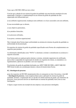 Mauro Salaroli – Especialista em Engº da Qualidade
Veja o que a ISO 9001:2008 nos tem a dizer:
Convém que a adoção de um sistema de gestão da qualidade seja uma decisão estratégica de uma
organização. O projeto e a implementação de um sistema de gestão da qualidade de uma
organização são influenciados por:
a) seu ambiente organizacional, mudanças neste ambiente e os riscos associados com este ambiente,
b) suas necessidades que se alteram,
c) seus objetivos particulares,
d) os produtos fornecidos,
e) os processos utilizados,
f) seu porte e estrutura organizacional.
Não é intenção desta Norma impor uniformidade na estrutura de sistemas de gestão da qualidade ou
uniformidade da documentação.
Os requisitos do sistema de gestão da qualidade especificados nesta Norma são complementares aos
requisitos para produtos.
As informações identificadas como “NOTA” se destinam a orientar o entendimento ou esclarecer o
requisito associado.
Esta Norma pode ser usada por partes internas e externas, incluindo organismos de certificação,
para avaliar a capacidade da organização de atender aos requisitos do cliente, os estatutários e os
regulamentares, aplicáveis ao produto e aos seus requisitos.
Os princípios de gestão da qualidade declarados nas ABNT NBR ISO 9000 e ABNT NBR ISO
9004 foram levados em consideração durante o desenvolvimento desta Norma.
0.2. Abordagem de processo
pesar dos requisitos da ISO 9001 propriamente ditos só começarem no item 4 da norma, o item 0.2
– Abordagem de processo, é uma exigência básica para a aplicação do sistema de gestão da
qualidade. Portanto, a organização deve se dividir em células mínimas de gestão, que chamamos de
processos. Esses processos devem ser identificados no manual da qualidade, bem como as suas
interligações.
A figura a seguir mostra um exemplo de uma empresa e seus processos interligados.
 