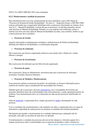 Mauro Salaroli – Especialista em Engº da Qualidade
NOTA Ver ABNT NBR ISO 19011 para orientação.
8.2.3. Monitoramento e medição de processos
Para entendermos bem esse item, primeiramente devemos identificar o que a ISO chama de
“Processos do Sistema de Gestão da Qualidade”. No item 4.1 – Requisitos Gerais, a ISO 9001:2008
começa solicitando que a organização identifique todos os processos relacionados ao sistema. Já no
item 4.2.2 – Manual da Qualidade, a norma diz que os processos e as devidas interações, devem
estar descritas no Manual da Qualidade. Portanto, se a sua empresa está certificada, comece a
analisar esse item com uma cópia do Manual da Qualidade nas mãos, caso contrário, lembre-se que
o macro-processo deve considerar:
 Processos de Gestão;
Aqueles relacionados ao planejamento estratégico, estabelecimento da Política da Qualidade,
definição dos Objetivos da Qualidade e a comunicação adequada.
 Processos de realização;
São os processos que fazem a organização realizar as suas tarefas chave. Podem ser: vender,
fabricar e entregar.
 Processos de terceirização;
São os processos de realização que são feitos fora da organização.
 Processos de apoio;
São os processos, direta ou indiretamente, necessários para que os processos de realização
aconteçam. Exemplo, Recursos Humanos.
 Processos de Medição e Monitoramento;
Esses processos apóiam os processos de gestão e de realização, ao fornecer informações para a
melhoria do sistema e para o atendimento das necessidades dos Clientes.
Sabendo quais são os processos, devemos monitorá-los, isto é, acompanhar de tal forma que
possamos identificar tanto não conformidades reais como potenciais, e ainda, apontarmos pontos de
melhoria. Esse monitoramento deve ser evidenciado em cada um dos processos identificados no
Manual.
Além de monitorar, a organização deve, sempre que possível, medir o desempenho de cada
processo.
Com os resultados dos monitoramentos e das medições nas mãos, a organização deve ser capaz de
demonstrar a capacidade de cada processo em alcançar os resultados previamente planejados.
Obviamente que quando o monitoramento ou a medição indicarem que o planejado não foi
alcançado, uma ação ou um plano de ação deve ser aplicado.
O monitoramento e a medição dos processos devem ser tão enérgicos e eficientes quanto for o
impacto do processo sobre a conformidade com os requisitos do produto e sobre a eficácia no
 