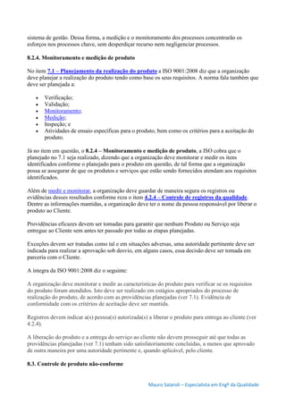 Mauro Salaroli – Especialista em Engº da Qualidade
sistema de gestão. Dessa forma, a medição e o monitoramento dos processos concentrarão os
esforços nos processos chave, sem desperdiçar recurso nem negligenciar processos.
8.2.4. Monitoramento e medição de produto
No item 7.1 – Planejamento da realização do produto a ISO 9001:2008 diz que a organização
deve planejar a realização do produto tendo como base os seus requisitos. A norma fala também que
deve ser planejada a:
 Verificação;
 Validação;
 Monitoramento;
 Medição;
 Inspeção; e
 Atividades de ensaio específicas para o produto, bem como os critérios para a aceitação do
produto.
Já no item em questão, o 8.2.4 – Monitoramento e medição de produto, a ISO cobra que o
planejado no 7.1 seja realizado, dizendo que a organização deve monitorar e medir os itens
identificados conforme o planejado para o produto em questão, de tal forma que a organização
possa se assegurar de que os produtos e serviços que estão sendo fornecidos atendam aos requisitos
identificados.
Além de medir e monitorar, a organização deve guardar de maneira segura os registros ou
evidências desses resultados conforme reza o item 4.2.4 – Controle de registros da qualidade.
Dentre as informações mantidas, a organização deve ter o nome da pessoa responsável por liberar o
produto ao Cliente.
Providências eficazes devem ser tomadas para garantir que nenhum Produto ou Serviço seja
entregue ao Cliente sem antes ter passado por todas as etapas planejadas.
Exceções devem ser tratadas como tal e em situações adversas, uma autoridade pertinente deve ser
indicada para realizar a aprovação sob desvio, em alguns casos, essa decisão deve ser tomada em
parceria com o Cliente.
A íntegra da ISO 9001:2008 diz o seguinte:
A organização deve monitorar e medir as características do produto para verificar se os requisitos
do produto foram atendidos. Isto deve ser realizado em estágios apropriados do processo de
realização do produto, de acordo com as providências planejadas (ver 7.1). Evidência de
conformidade com os critérios de aceitação deve ser mantida.
Registros devem indicar a(s) pessoa(s) autorizada(s) a liberar o produto para entrega ao cliente (ver
4.2.4).
A liberação do produto e a entrega do serviço ao cliente não devem prosseguir até que todas as
providências planejadas (ver 7.1) tenham sido satisfatoriamente concluídas, a menos que aprovado
de outra maneira por uma autoridade pertinente e, quando aplicável, pelo cliente.
8.3. Controle de produto não-conforme
 