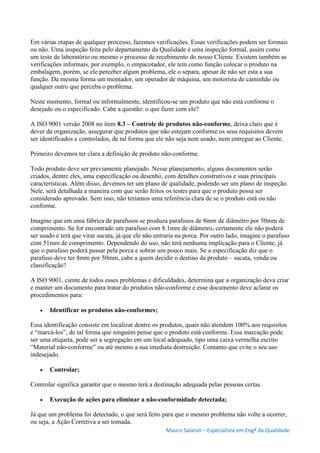 Mauro Salaroli – Especialista em Engº da Qualidade
Em várias etapas de qualquer processo, fazemos verificações. Essas verificações podem ser formais
ou não. Uma inspeção feita pelo departamento da Qualidade é uma inspeção formal, assim como
um teste de laboratório ou mesmo o processo de recebimento do nosso Cliente. Existem também as
verificações informais, por exemplo, o empacotador, ele tem como função colocar o produto na
embalagem, porém, se ele perceber algum problema, ele o separa, apesar de não ser esta a sua
função. Da mesma forma um montador, um operador de máquina, um motorista de caminhão ou
qualquer outro que perceba o problema.
Neste momento, formal ou informalmente, identificou-se um produto que não está conforme o
desejado ou o especificado. Cabe a questão: o que fazer com ele?
A ISO 9001 versão 2008 no item 8.3 – Controle de produtos não-conforme, deixa claro que é
dever da organização, assegurar que produtos que não estejam conforme os seus requisitos devem
ser identificados e controlados, de tal forma que ele não seja nem usado, nem entregue ao Cliente.
Primeiro devemos ter clara a definição de produto não-conforme.
Todo produto deve ser previamente planejado. Nesse planejamento, alguns documentos serão
criados, dentre eles, uma especificação ou desenho, com detalhes construtivos e suas principais
características. Além disso, devemos ter um plano de qualidade, podendo ser um plano de inspeção.
Nele, será detalhada a maneira com que serão feitos os testes para que o produto possa ser
considerado aprovado. Sem isso, não teríamos uma referência clara de se o produto está ou não
conforme.
Imagine que em uma fábrica de parafusos se produza parafusos de 8mm de diâmetro por 50mm de
comprimento. Se for encontrado um parafuso com 8.1mm de diâmetro, certamente ele não poderá
ser usado e terá que virar sucata, já que ele não entraria na porca. Por outro lado, imagine o parafuso
com 51mm de comprimento. Dependendo do uso, não terá nenhuma implicação para o Cliente, já
que o parafuso poderá passar pela porca e sobrar um pouco mais. Se a especificação diz que o
parafuso deve ter 8mm por 50mm, cabe a quem decidir o destino da produto – sucata, venda ou
classificação?
A ISO 9001, ciente de todos esses problemas e dificuldades, determina que a organização deva criar
e manter um documento para tratar do produtos não-conforme e esse documento deve aclarar os
procedimentos para:
 Identificar os produtos não-conformes;
Essa identificação consiste em localizar dentre os produtos, quais não atendem 100% aos requisitos
e “marcá-los”, de tal forma que ninguém pense que o produto está conforme. Essa marcação pode
ser uma etiqueta, pode ser a segregação em um local adequado, tipo uma caixa vermelha escrito
“Material não-conforme” ou até mesmo a sua imediata destruição. Contanto que evite o seu uso
indesejado.
 Controlar;
Controlar significa garantir que o mesmo terá a destinação adequada pelas pessoas certas.
 Execução de ações para eliminar a não-conformidade detectada;
Já que um problema foi detectado, o que será feito para que o mesmo problema não volte a ocorrer,
ou seja, a Ação Corretiva a ser tomada.
 