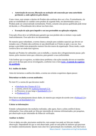 Mauro Salaroli – Especialista em Engº da Qualidade
 Autorização do seu uso, liberação ou aceitação sob concessão por uma autoridade
pertinente e, onde aplicável, pelo cliente;
Como vimos, nem sempre o destino do Produto não-conforme deve ser o lixo. Eventualmente, ele
pode ser retrabalhado ou vendido como produto de segunda linha, em determinados casos, o
Produto pode ser comercializado normalmente. Porém, somente uma pessoa qualificada pode tomar
tal decisão, e o Procedimento deve deixar isso bem claro.
 Execução de ação para impedir o seu uso pretendido ou aplicação originais;
Uma ação eficaz deve ser definida para garantir que esse produto não se misture e seja usado
inadvertidamente. Essa ação deve ser documentada.
De maneira quase redundante, a norma chama a atenção para cuidados especiais que devem ser
tomados caso o Produto não-conforme só seja identificado no Cliente ou após o seu uso. Isso
porque a gravidade toma proporções maiores fora dos muros da organização. Desse modo, a ação
corretiva deve ser ainda mais rigorosa.
Quando um Produto for submetido a um re-trabalho, o mesmo deve obrigatoriamente passar, pelo
menos, pelos mesmos testes que o detectou, para garantir a sua conformidade.
Vale lembrar que os registros, ou dados desse problema e das ações tomadas devem ser mantidos
para servir de base para novas investigações, conforme reza o item 4.2.4 – Controle de registros
da qualidade.
8.4. Análise de dados
Antes de iniciarmos a análise dos dados, a norma nos orienta a seguirmos alguns passos:
Determinar os dados a serem analisados:
No item 8.2, a norma diz que devemos medir:
 a Satisfação dos Clientes (8.2.1),
 o sistema, através de Auditoria Interna(8.2.2),
 os Processos, no que tange a Qualidade(8.2.3), e
 os Produtos(8.2.4).
Deve haver um planejamento desses dados, de maneira que estejam de acordo com a Política(5.3) e
os Objetivos da Qualidade(5.4.1).
Coletar as informações:
Estando o planejamento das medições realizadas, cabe agora, fazer a coleta confiável destas
informações. Essa coleta pode ser feita por intermédio de sistemas informatizados, por pesquisas,
por observação ou por intermédio de folhas de verificação.
Analisar os dados:
Com os dados em mão, precisamos analisá-los, nem sempre isso pode ser feito por simples
observação. Dependendo do que se está observando, pode ser uma pilha de números que precisam
ser tratados estatisticamente. Quanto mais claro for a apresentação dos resultados, mais fácil será a
 
