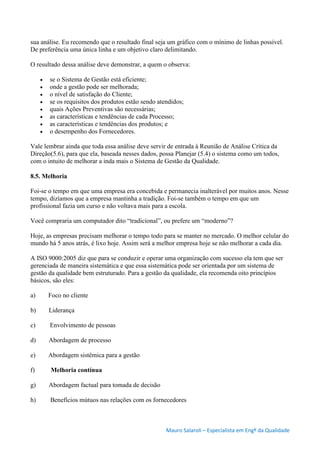 Mauro Salaroli – Especialista em Engº da Qualidade
sua análise. Eu recomendo que o resultado final seja um gráfico com o mínimo de linhas possível.
De preferência uma única linha e um objetivo claro delimitando.
O resultado dessa análise deve demonstrar, a quem o observa:
 se o Sistema de Gestão está eficiente;
 onde a gestão pode ser melhorada;
 o nível de satisfação do Cliente;
 se os requisitos dos produtos estão sendo atendidos;
 quais Ações Preventivas são necessárias;
 as características e tendências de cada Processo;
 as características e tendências dos produtos; e
 o desempenho dos Fornecedores.
Vale lembrar ainda que toda essa análise deve servir de entrada à Reunião de Análise Crítica da
Direção(5.6), para que ela, baseada nesses dados, possa Planejar (5.4) o sistema como um todos,
com o intuito de melhorar a inda mais o Sistema de Gestão da Qualidade.
8.5. Melhoria
Foi-se o tempo em que uma empresa era concebida e permanecia inalterável por muitos anos. Nesse
tempo, dizíamos que a empresa mantinha a tradição. Foi-se também o tempo em que um
profissional fazia um curso e não voltava mais para a escola.
Você compraria um computador dito “tradicional”, ou prefere um “moderno”?
Hoje, as empresas precisam melhorar o tempo todo para se manter no mercado. O melhor celular do
mundo há 5 anos atrás, é lixo hoje. Assim será a melhor empresa hoje se não melhorar a cada dia.
A ISO 9000:2005 diz que para se conduzir e operar uma organização com sucesso ela tem que ser
gerenciada de maneira sistemática e que essa sistemática pode ser orientada por um sistema de
gestão da qualidade bem estruturado. Para a gestão da qualidade, ela recomenda oito princípios
básicos, são eles:
a) Foco no cliente
b) Liderança
c) Envolvimento de pessoas
d) Abordagem de processo
e) Abordagem sistêmica para a gestão
f) Melhoria contínua
g) Abordagem factual para tomada de decisão
h) Benefícios mútuos nas relações com os fornecedores
 