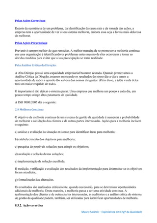 Mauro Salaroli – Especialista em Engº da Qualidade
Pelas Ações Corretivas:
Depois da ocorrência de um problema, da identificação da causa raiz e da tomada das ações, a
empresa tem a oportunidade de ver o seu sistema melhorar, embora essa seja a forma mais dolorosa
de melhorar.
Pelas Ações Preventivas:
Prevenir é sempre melhor do que remediar. A melhor maneira de se promover a melhoria contínua
em uma organização é identificando os problemas antes mesmo de eles ocorrerem e tomar as
devidas medidas para evitar que a sua preocupação se torne realidade.
Pela Análise Crítica da Direção:
A Alta Direção possui uma capacidade empresarial bastante acurada. Quando promovemos a
Análise Crítica da Direção, estamos mostrando os resultados do nosso dia-a-dia e temos a
oportunidade de saber a opinião tão valiosa dos nossos dirigentes. Além disso, a idéia vinda deles
terá um maior respaldo de todos.
O importante é não deixar o sistema parar. Uma empresa que melhora um pouco a cada dia, em
pouco tempo atinge altos patamares de qualidade.
A ISO 9000:2005 diz o seguinte:
2.9 Melhora Contínua
O objetivo da melhoria contínua de um sistema de gestão da qualidade é aumentar a probabilidade
de melhorar a satisfação dos clientes e de outras partes interessadas. Ações para a melhoria incluem
o seguinte:
a) análise e avaliação da situação existente para identificar áreas para melhoria;
b) estabelecimento dos objetivos para melhoria;
c) pesquisa de possíveis soluções para atingir os objetivos;
d) avaliação e seleção destas soluções;
e) implementação da solução escolhida;
f) medição, verificação e avaliação dos resultados da implementação para determinar se os objetivos
foram atendidos;
g) formalização das alterações.
Os resultados são analisados criticamente, quando necessário, para se determinar oportunidades
adicionais de melhoria. Desta maneira, a melhoria passa a ser uma atividade contínua. A
realimentação dos clientes e de outras partes interessadas, as auditorias e a análise crítica do sistema
de gestão da qualidade podem, também, ser utilizadas para identificar oportunidades de melhoria.
8.5.2. Ação corretiva
 