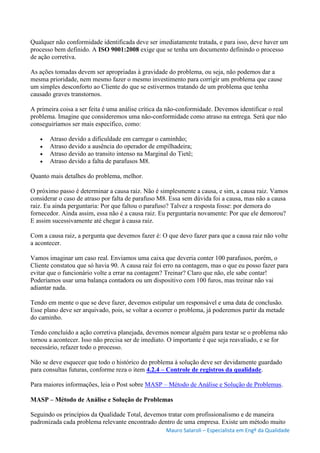 Mauro Salaroli – Especialista em Engº da Qualidade
Qualquer não conformidade identificada deve ser imediatamente tratada, e para isso, deve haver um
processo bem definido. A ISO 9001:2008 exige que se tenha um documento definindo o processo
de ação corretiva.
As ações tomadas devem ser apropriadas à gravidade do problema, ou seja, não podemos dar a
mesma prioridade, nem mesmo fazer o mesmo investimento para corrigir um problema que cause
um simples desconforto ao Cliente do que se estivermos tratando de um problema que tenha
causado graves transtornos.
A primeira coisa a ser feita é uma análise crítica da não-conformidade. Devemos identificar o real
problema. Imagine que consideremos uma não-conformidade como atraso na entrega. Será que não
conseguiríamos ser mais específico, como:
 Atraso devido a dificuldade em carregar o caminhão;
 Atraso devido a ausência do operador de empilhadeira;
 Atraso devido ao transito intenso na Marginal do Tietê;
 Atraso devido a falta de parafusos M8.
Quanto mais detalhes do problema, melhor.
O próximo passo é determinar a causa raiz. Não é simplesmente a causa, e sim, a causa raiz. Vamos
considerar o caso de atraso por falta de parafuso M8. Essa sem dúvida foi a causa, mas não a causa
raiz. Eu ainda perguntaria: Por que faltou o parafuso? Talvez a resposta fosse: por demora do
fornecedor. Ainda assim, essa não é a causa raiz. Eu perguntaria novamente: Por que ele demorou?
E assim sucessivamente até chegar à causa raiz.
Com a causa raiz, a pergunta que devemos fazer é: O que devo fazer para que a causa raiz não volte
a acontecer.
Vamos imaginar um caso real. Enviamos uma caixa que deveria conter 100 parafusos, porém, o
Cliente constatou que só havia 90. A causa raiz foi erro na contagem, mas o que eu posso fazer para
evitar que o funcionário volte a errar na contagem? Treinar? Claro que não, ele sabe contar!
Poderíamos usar uma balança contadora ou um dispositivo com 100 furos, mas treinar não vai
adiantar nada.
Tendo em mente o que se deve fazer, devemos estipular um responsável e uma data de conclusão.
Esse plano deve ser arquivado, pois, se voltar a ocorrer o problema, já poderemos partir da metade
do caminho.
Tendo concluído a ação corretiva planejada, devemos nomear alguém para testar se o problema não
tornou a acontecer. Isso não precisa ser de imediato. O importante é que seja reavaliado, e se for
necessário, refazer todo o processo.
Não se deve esquecer que todo o histórico do problema à solução deve ser devidamente guardado
para consultas futuras, conforme reza o item 4.2.4 – Controle de registros da qualidade.
Para maiores informações, leia o Post sobre MASP – Método de Análise e Solução de Problemas.
MASP – Método de Análise e Solução de Problemas
Seguindo os princípios da Qualidade Total, devemos tratar com profissionalismo e de maneira
padronizada cada problema relevante encontrado dentro de uma empresa. Existe um método muito
 