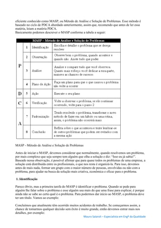 Mauro Salaroli – Especialista em Engº da Qualidade
eficiente conhecido como MASP, ou Método de Análise e Solução de Problemas. Esse método é
baseado no ciclo de PDCA abordado anteriormente, assim que, recomendo que antes de ler essa
matéria, leiam a matéria PDCA.
Basicamente podemos descrever o MASP conforme a tabela a seguir:
MASP - Método de Análise e Solução de Problemas
Antes de iniciar o MASP, devemos considerar que normalmente, quando resolvemos um problema,
por mais complexo que seja sempre tem alguém que olha a solução e diz: “Isso eu já sabia!”.
Baseado nessa observação, é possível afirmar que para quase todos os problemas de uma empresa, a
solução está distribuída entre os profissionais, o que nos resta é organizá-la. Para isso, devemos
antes de mais nada, formar um grupo com o maior número de pessoas, envolvidas ou não com a
problema, para ajudar na busca da solução mais criativa, econômica e eficaz para o problema.
1. Identificação
Parece óbvio, mas a primeira tarefa do MASP é identificar o problema. Quando se pede para
alguém lhe falar sobre o problema e esse alguém usa mais do que uma frase para explicar, é porque
ainda não se sabe ao certo qual é o problema. Para podermos dar início ao MASP, o problema deve
ter um título. Vamos ao exemplo:
Concluímos que atualmente têm ocorrido muitos acidentes de trabalho. Se começarmos assim, a
chance de tomarmos qualquer decisão sem êxito é muito grande, então devemos entrar mais nos
detalhes, por exemplo:
 