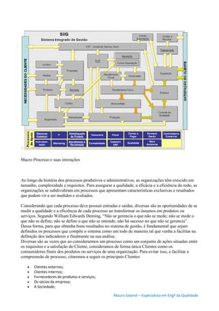 Mauro Salaroli – Especialista em Engº da Qualidade
Macro Processo e suas interações
Ao longo da história dos processos produtivos e administrativos, as organizações têm crescido em
tamanho, complexidade e requisitos. Para assegurar a qualidade, a eficácia e a eficiência do todo, as
organizações se subdividiram em processos que apresentam características exclusivas e resultados
que podem vir a ser medidos e avaliados.
Considerando que cada processo deve possuir entradas e saídas, diversas são as oportunidades de se
medir a qualidade e a eficiência de cada processo ao transformar os insumos em produtos ou
serviços. Segundo William Edwards Deming, “Não se gerencia o que não se mede; não se mede o
que não se define; não se define o que não se entende; não há sucesso no que não se gerencia”.
Dessa forma, para que obtenha bons resultados no sistema de gestão, é fundamental que sejam
definidos os processos que compõe o sistema como um todo de maneira tal que venha a facilitar na
definição dos indicadores e finalmente na sua análise.
Diversas são as vezes que ao considerarmos um processo como um conjunto de ações situadas entre
os requisitos e a satisfação do Cliente, consideramos de forma única Clientes como os
consumidores finais dos produtos ou serviços de uma organização. Para evitar isso, e facilitar a
compreensão de processo, citaremos a seguir os principais Clientes:
 Clientes externos;
 Clientes internos;
 Fornecedores de produtos e serviços;
 Os sócios da empresa;
 A Sociedade;
 