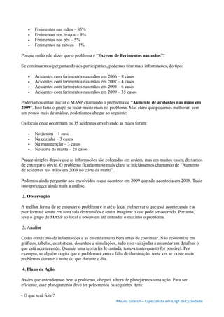 Mauro Salaroli – Especialista em Engº da Qualidade
 Ferimentos nas mãos – 85%
 Ferimentos nos braços – 9%
 Ferimentos nos pés – 5%
 Ferimentos na cabeça – 1%
Porque então não dizer que o problema é “Excesso de Ferimentos nas mãos”?
Se continuarmos perguntando aos participantes, podemos tirar mais informações, do tipo:
 Acidentes com ferimentos nas mãos em 2006 – 8 casos
 Acidentes com ferimentos nas mãos em 2007 – 4 casos
 Acidentes com ferimentos nas mãos em 2008 – 6 casos
 Acidentes com ferimentos nas mãos em 2009 – 35 casos
Poderíamos então iniciar o MASP chamando o problema de “Aumento de acidentes nas mãos em
2009”. Isso faria o grupo se focar muito mais no problema. Mas claro que podemos melhorar, com
um pouco mais de análise, poderíamos chegar ao seguinte:
Os locais onde ocorreram os 35 acidentes envolvendo as mãos foram:
 No jardim – 1 caso
 Na cozinha – 3 casos
 Na manutenção – 3 casos
 No corte da manta – 28 casos
Parece simples depois que as informações são colocadas em ordem, mas em muitos casos, deixamos
de enxergar o óbvio. O problema ficaria muito mais claro se iniciássemos chamando de “Aumento
de acidentes nas mãos em 2009 no corte da manta”.
Podemos ainda perguntar aos envolvidos o que acontece em 2009 que não acontecia em 2008. Tudo
isso enriquece ainda mais a análise.
2. Observação
A melhor forma de se entender o problema é ir até o local e observar o que está acontecendo e a
pior forma é sentar em uma sala de reuniões e tentar imaginar o que pode ter ocorrido. Portanto,
leve o grupo de MASP ao local e observem até entender o máximo o problema.
3. Análise
Colha o máximo de informações e as entenda muito bem antes de continuar. Não economize em
gráficos, tabelas, estatísticas, desenhos e simulações, tudo isso vai ajudar a entender em detalhes o
que está acontecendo. Quando uma teoria for levantada, teste-a tanto quanto for possível. Por
exemplo, se alguém cogita que o problema é com a falta de iluminação, tente ver se existe mais
problemas durante a noite do que durante o dia.
4. Plano de Ação
Assim que entendermos bem o problema, chegará a hora de planejarmos uma ação. Para ser
eficiente, esse planejamento deve ter pelo menos os seguintes itens:
- O que será feito?
 