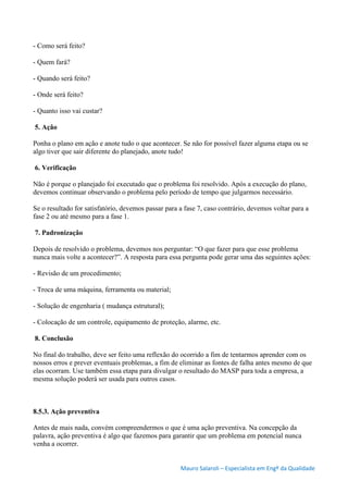 Mauro Salaroli – Especialista em Engº da Qualidade
- Como será feito?
- Quem fará?
- Quando será feito?
- Onde será feito?
- Quanto isso vai custar?
5. Ação
Ponha o plano em ação e anote tudo o que acontecer. Se não for possível fazer alguma etapa ou se
algo tiver que sair diferente do planejado, anote tudo!
6. Verificação
Não é porque o planejado foi executado que o problema foi resolvido. Após a execução do plano,
devemos continuar observando o problema pelo período de tempo que julgarmos necessário.
Se o resultado for satisfatório, devemos passar para a fase 7, caso contrário, devemos voltar para a
fase 2 ou até mesmo para a fase 1.
7. Padronização
Depois de resolvido o problema, devemos nos perguntar: “O que fazer para que esse problema
nunca mais volte a acontecer?”. A resposta para essa pergunta pode gerar uma das seguintes ações:
- Revisão de um procedimento;
- Troca de uma máquina, ferramenta ou material;
- Solução de engenharia ( mudança estrutural);
- Colocação de um controle, equipamento de proteção, alarme, etc.
8. Conclusão
No final do trabalho, deve ser feito uma reflexão do ocorrido a fim de tentarmos aprender com os
nossos erros e prever eventuais problemas, a fim de eliminar as fontes de falha antes mesmo de que
elas ocorram. Use também essa etapa para divulgar o resultado do MASP para toda a empresa, a
mesma solução poderá ser usada para outros casos.
8.5.3. Ação preventiva
Antes de mais nada, convém compreendermos o que é uma ação preventiva. Na concepção da
palavra, ação preventiva é algo que fazemos para garantir que um problema em potencial nunca
venha a ocorrer.
 