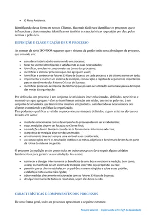 Mauro Salaroli – Especialista em Engº da Qualidade
 O Meio Ambiente.
Identificando dessa forma os nossos Clientes, fica mais fácil para identificar os processos que o
influenciam e dessa maneira, identificamos também as características requeridas por eles, pelas
normas e pelas leis.
DEFINIÇÃO E CLASSIFICAÇÃO DE UM PROCESSO
As normas da série ISO 9000 requerem que o sistema de gestão tenha uma abordagem de processo,
que consiste em:
 considerar todo trabalho como sendo um processo;
 focar no Cliente identificando e satisfazendo as suas necessidades;
 identificar, envolver e comprometer os donos dos processos;
 identificar e eliminar processos que não agreguem valor;
 identificar e controlar os Fatores Críticos de Sucesso de cada processo e do sistema como um todo;
 implementar e manter um sistema de medição, comparação e registro de argumentos importantes
para o atendimento dos Fatores Críticos de Sucesso;
 identificar processos referencia (Benchmark) que possam ser utilizados como base para a definição
das metas da organização.
Por definição, um processo é um conjunto de atividades inter-relacionadas, definidas, repetitivas e
mensuráveis que agregam valor ao transformar entradas em saídas, em outras palavras, é um
conjunto de atividades que transforma insumos em produtos, satisfazendo as necessidades dos
clientes e atendendo a política da organização.
Para podermos qualificar e validar os processos previamente definidos, alguns critérios devem ser
levados em conta:
 medições relacionadas com o desempenho do processo devem ser estabelecidas;
 essas medições devem ser focadas no Cliente final;
 as medições devem também considerar os fornecedores internos e externos;
 o processo de medição deve ser documentado;
 o treinamento deve ser sempre uma variável a ser considerada;
 as comparações entre os resultados obtidos e as metas, objetivos e Benchmark devem fazer parte
da rotina do sistema de gestão.
O processo de medição assim como todos os outros processos deve seguir alguns critérios
fundamentais para garantir a sua validação, tais como:
 conhecer e divulgar internamente os benefícios de uma boa e verdadeira medição, bem como,
aclarar os malefícios de um sistema de medição incorreto, seja proposital ou não;
 permitir que os cliente estabeleçam os padrões a serem atingidos e sobre esses padrões,
estabeleça metas ainda mais rígidas;
 obter medidas diretamente relacionadas com os Fatores Críticos de Sucesso;
 divulgar internamente todos os resultados, sejam eles bons ou não.
CARACTERÍSTICAS E COMPONENTES DOS PROCESSOS
De uma forma geral, todos os processos apresentam a seguinte estrutura:
 